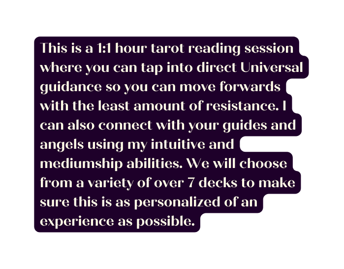 This is a 1 1 hour tarot reading session where you can tap into direct Universal guidance so you can move forwards with the least amount of resistance I can also connect with your guides and angels using my intuitive and mediumship abilities We will choose from a variety of over 7 decks to make sure this is as personalized of an experience as possible