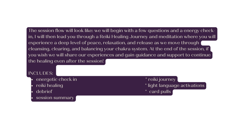 The session flow will look like we will begin with a few questions and a energy check in I will then lead you through a Reiki Healing Journey and meditation where you will experience a deep level of peace relaxation and release as we move through cleansing clearing and balancing your chakra system At the end of the session if you wish we will share our experiences and gain guidance and support to continue the healing even after the session INCLUDES energetic check in reiki journey reiki healing light language activations debrief card pulls session summary