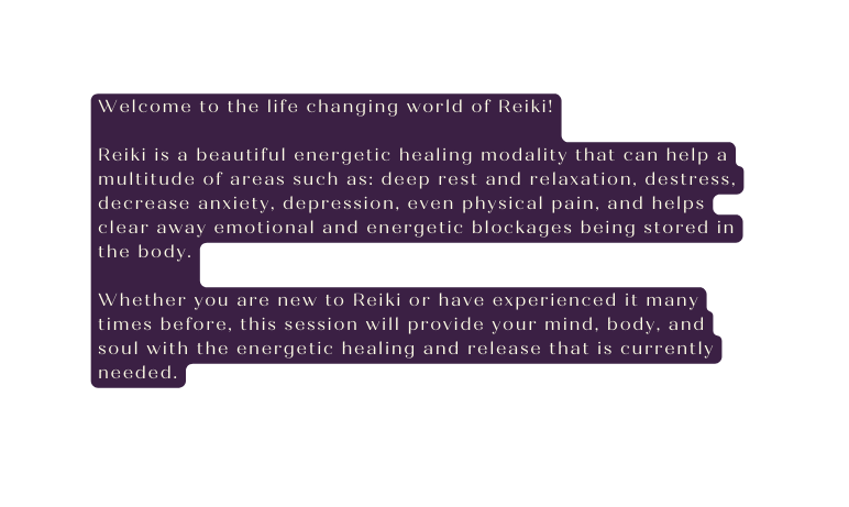 Welcome to the life changing world of Reiki Reiki is a beautiful energetic healing modality that can help a multitude of areas such as deep rest and relaxation destress decrease anxiety depression even physical pain and helps clear away emotional and energetic blockages being stored in the body Whether you are new to Reiki or have experienced it many times before this session will provide your mind body and soul with the energetic healing and release that is currently needed