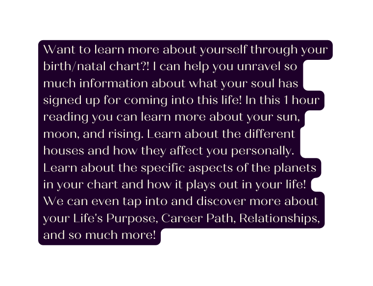 Want to learn more about yourself through your birth natal chart I can help you unravel so much information about what your soul has signed up for coming into this life In this 1 hour reading you can learn more about your sun moon and rising Learn about the different houses and how they affect you personally Learn about the specific aspects of the planets in your chart and how it plays out in your life We can even tap into and discover more about your Life s Purpose Career Path Relationships and so much more